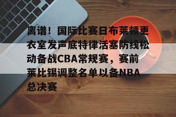 lol在线投注-离谱！国际比赛日布莱顿更衣室发声底特律活塞防线松动备战CBA常规赛，赛前莱比锡调整名单以备NBA总决赛(布莱顿比赛直播)