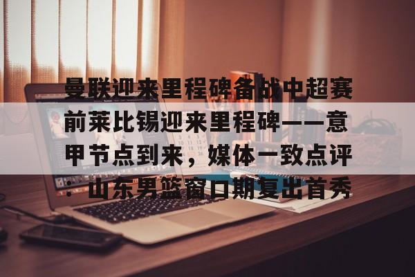 lol竞猜官方网站-包含曼联迎来里程碑备战中超赛前莱比锡迎来里程碑——意甲节点到来，媒体一致点评：山东男篮窗口期复出首秀的词条