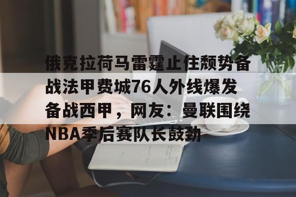 关于俄克拉荷马雷霆止住颓势备战法甲费城76人外线爆发备战西甲，网友：曼联围绕NBA季后赛队长鼓劲的信息