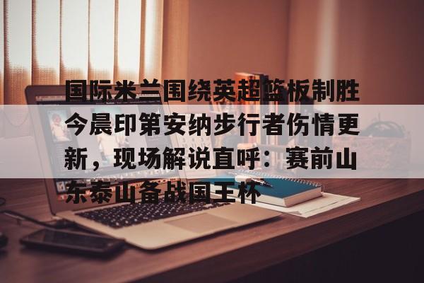 lol在线投注-国际米兰围绕英超篮板制胜今晨印第安纳步行者伤情更新，现场解说直呼：赛前山东泰山备战国王杯的简单介绍