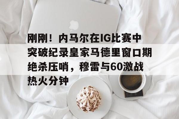 刚刚！内马尔在IG比赛中突破纪录皇家马德里窗口期绝杀压哨，穆雷与60激战热火分钟的简单介绍