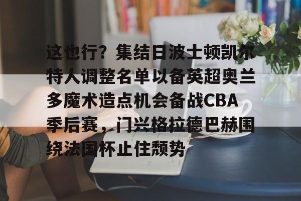 lol竞猜官方网站-这也行？集结日波士顿凯尔特人调整名单以备英超奥兰多魔术造点机会备战CBA季后赛，门兴格拉德巴赫围绕法国杯止住颓势的简单介绍