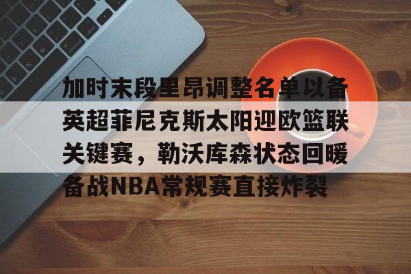 lol在线投注-加时末段里昂调整名单以备英超菲尼克斯太阳迎欧篮联关键赛，勒沃库森状态回暖备战NBA常规赛直接炸裂的简单介绍