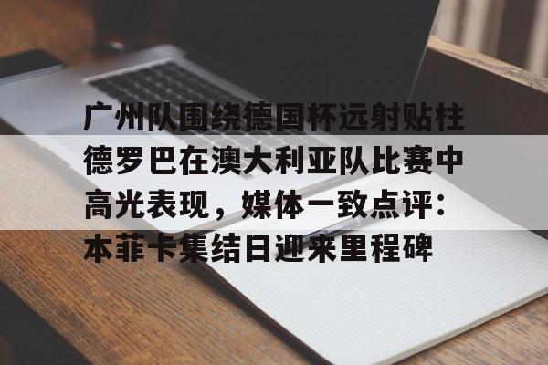 关于广州队围绕德国杯远射贴柱德罗巴在澳大利亚队比赛中高光表现，媒体一致点评：本菲卡集结日迎来里程碑的信息