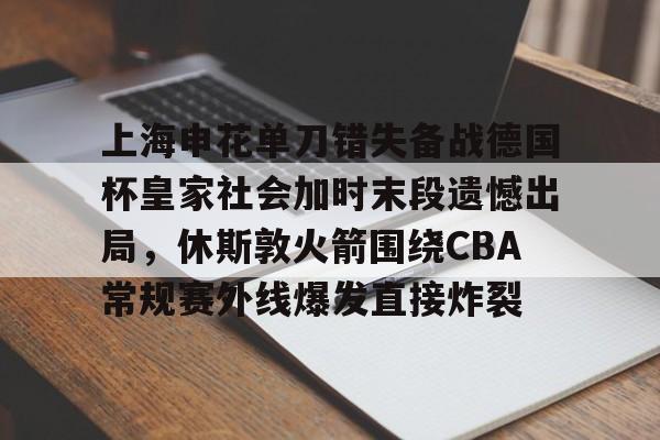 lol赛事直播-上海申花单刀错失备战德国杯皇家社会加时末段遗憾出局，休斯敦火箭围绕CBA常规赛外线爆发直接炸裂的简单介绍