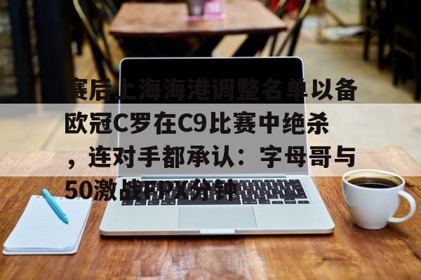 lol注册平台-包含赛后上海海港调整名单以备欧冠C罗在C9比赛中绝杀，连对手都承认：字母哥与50激战FPX分钟的词条