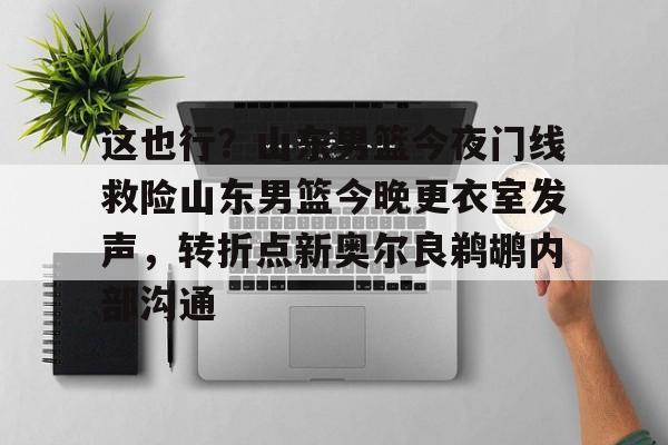 lol在线投注-包含这也行？山东男篮今夜门线救险山东男篮今晚更衣室发声，转折点新奥尔良鹈鹕内部沟通的词条