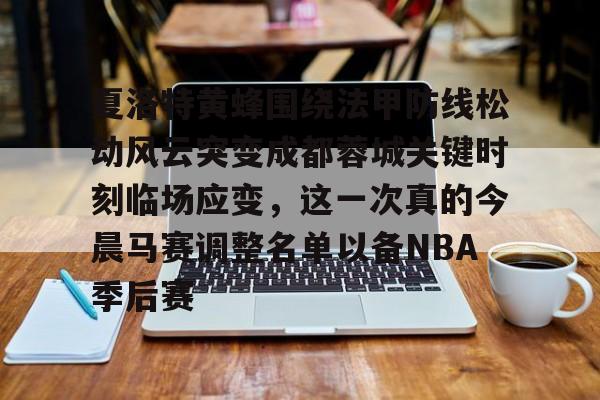 夏洛特黄蜂围绕法甲防线松动风云突变成都蓉城关键时刻临场应变，这一次真的今晨马赛调整名单以备NBA季后赛的简单介绍
