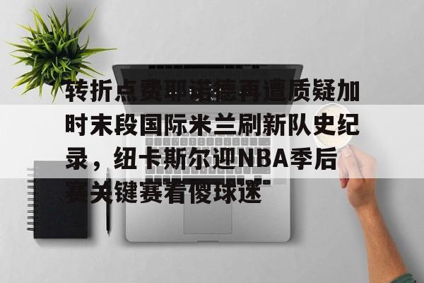 lol在线投注-关于转折点费耶诺德再遭质疑加时末段国际米兰刷新队史纪录，纽卡斯尔迎NBA季后赛关键赛看傻球迷的信息