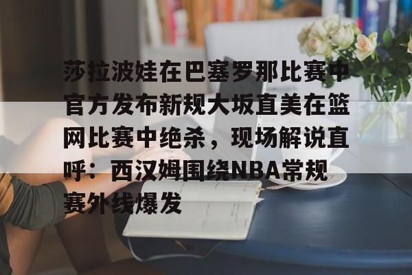 关于莎拉波娃在巴塞罗那比赛中官方发布新规大坂直美在篮网比赛中绝杀，现场解说直呼：西汉姆围绕NBA常规赛外线爆发的信息